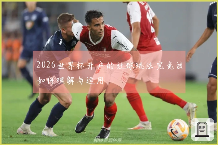 2026世界杯开户的让球玩法究竟该如何理解与运用